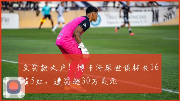 交罚款大户！博卡河床世俱杯共16黄5红，遭罚超30万美元