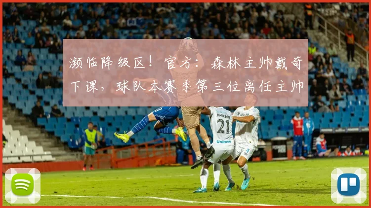 濒临降级区！官方：森林主帅戴奇下课，球队本赛季第三位离任主帅