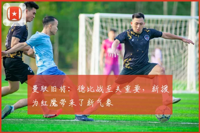 曼联旧将：德比战至关重要，新援为红魔带来了新气象
